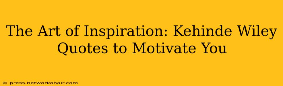 The Art of Inspiration: Kehinde Wiley Quotes to Motivate You